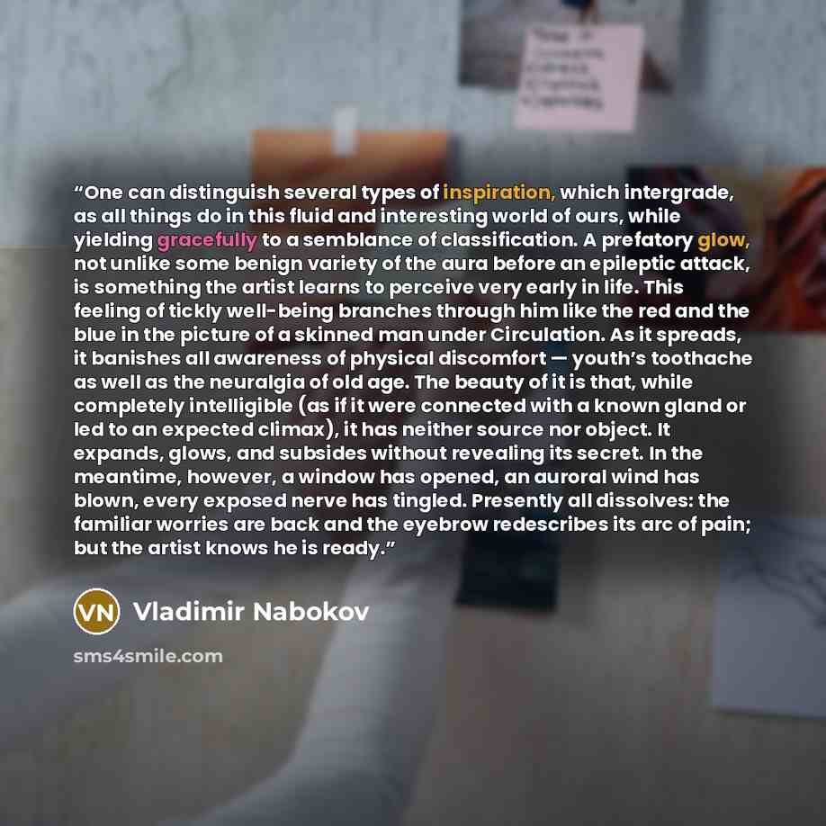 “One can distinguish several types of inspiration, which intergrade, as all things do in this fluid and interesting world of ours, while yielding gracefully to a semblance of classification. A prefatory glow, not unlike some benign variety of the aura before an epileptic attack, is something the…” quote by Vladimir Nabokov