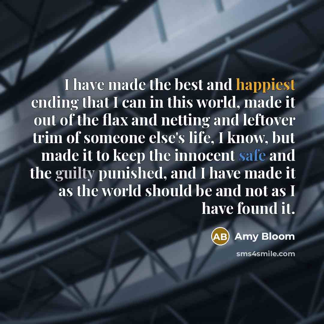 “I have made the best and happiest ending that I can in this world, made it out of the flax and netting and leftover trim of someone else's life, I know, but made it to keep the innocent safe and the guilty punished, and I have made it as the world should be and not as I have found it.” quote by Amy Bloom