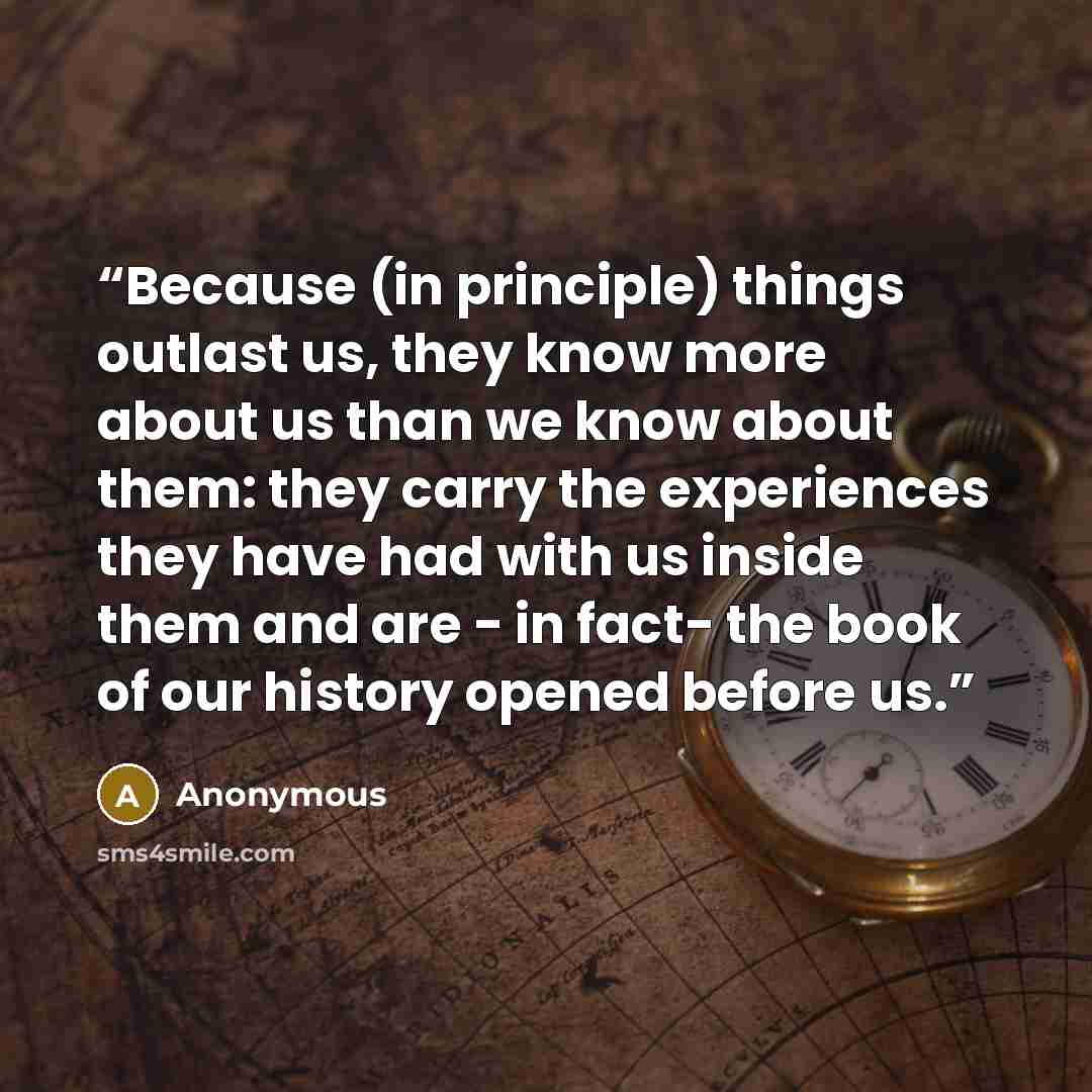 “Because (in principle) things outlast us, they know more about us than we know about them: they carry the experiences they have had with us inside them and are - in fact- the book of our history opened before us.” quote by Anonymous