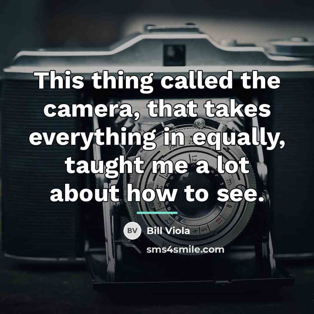 “This thing called the camera, that takes everything in equally,…” quote by Bill Viola