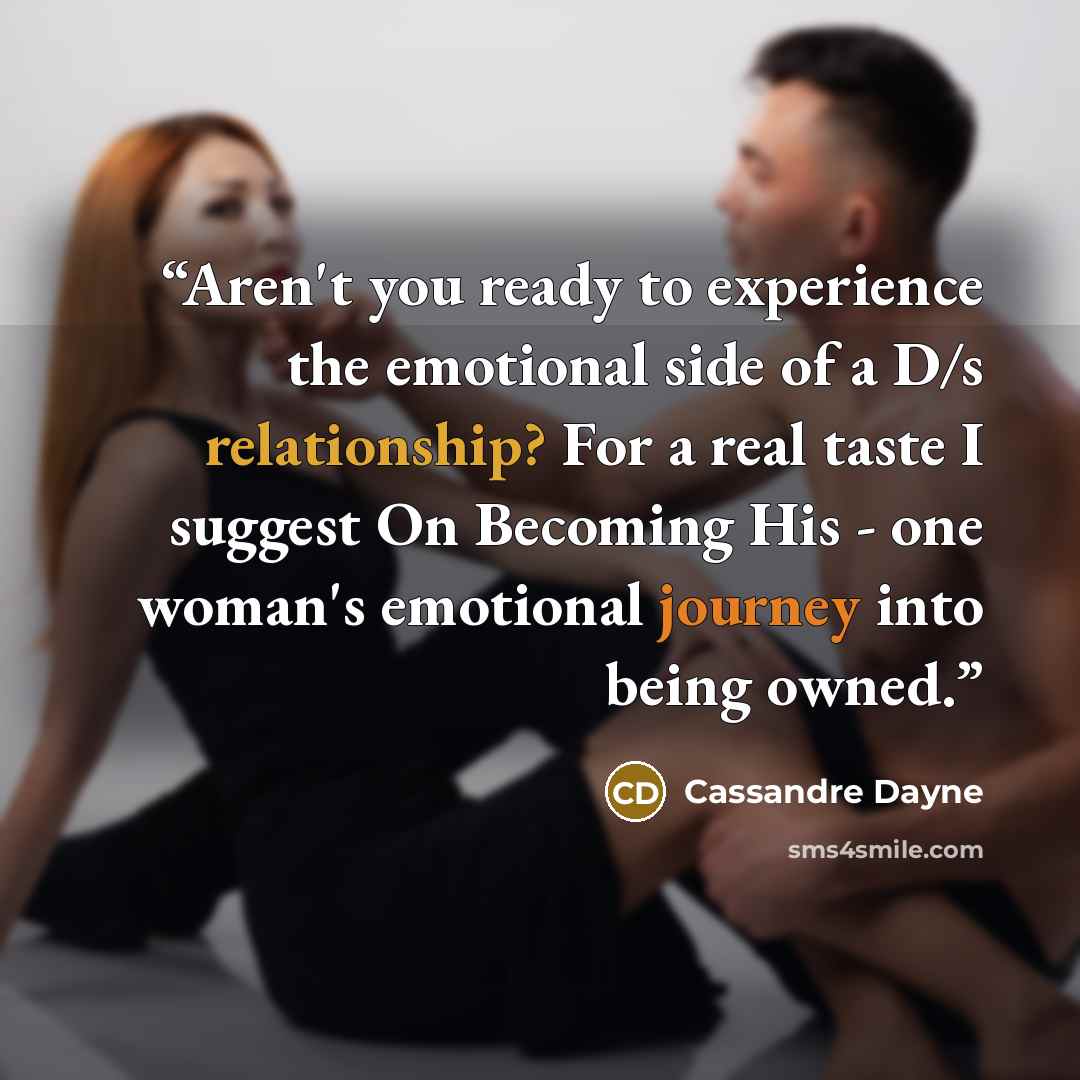 “Aren't you ready to experience the emotional side of a D/s relationship? For a real taste I suggest On Becoming His - one woman's emotional journey into being owned.” quote by Cassandre Dayne