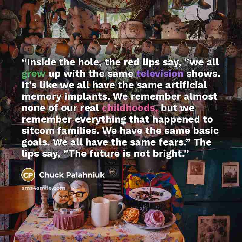 “Inside the hole, the red lips say, ”we all grew up with the same television shows. It’s like we all have the same artificial memory implants. We remember almost none of our real childhoods, but we remember everything that happened to sitcom families. We have the same basic goals. We all have the…” quote by Chuck Palahniuk