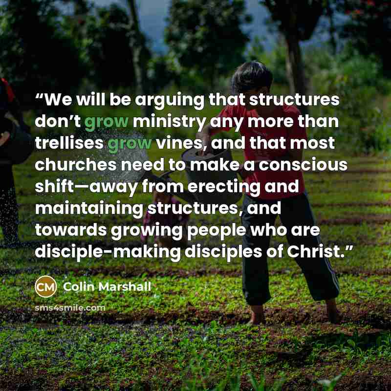 “We will be arguing that structures don’t grow ministry any more than trellises grow vines, and that most churches need to make a conscious shift—away from erecting and maintaining structures, and towards growing people who are disciple-making disciples of Christ.” quote by Colin Marshall