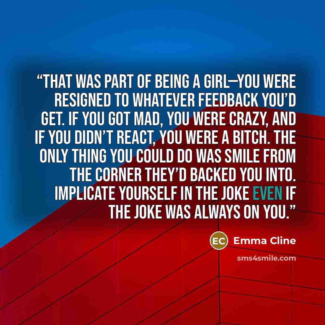 “That was part of being a girl—you were resigned to whatever feedback you’d get. If you got mad, you were crazy, and if you didn’t react, you were a bitch. The only thing you could do was smile from the corner they’d backed you into. Implicate yourself in the joke even if the joke was always on you.” quote by Emma Cline