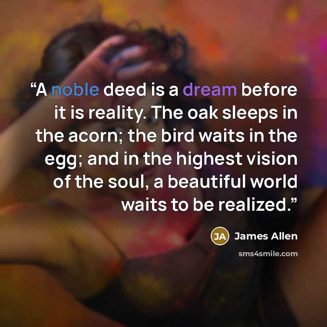 “A noble deed is a dream before it is reality. The oak sleeps in the acorn; the bird waits in the egg; and in the highest vision of the soul, a beautiful world waits to be realized.” quote by James Allen