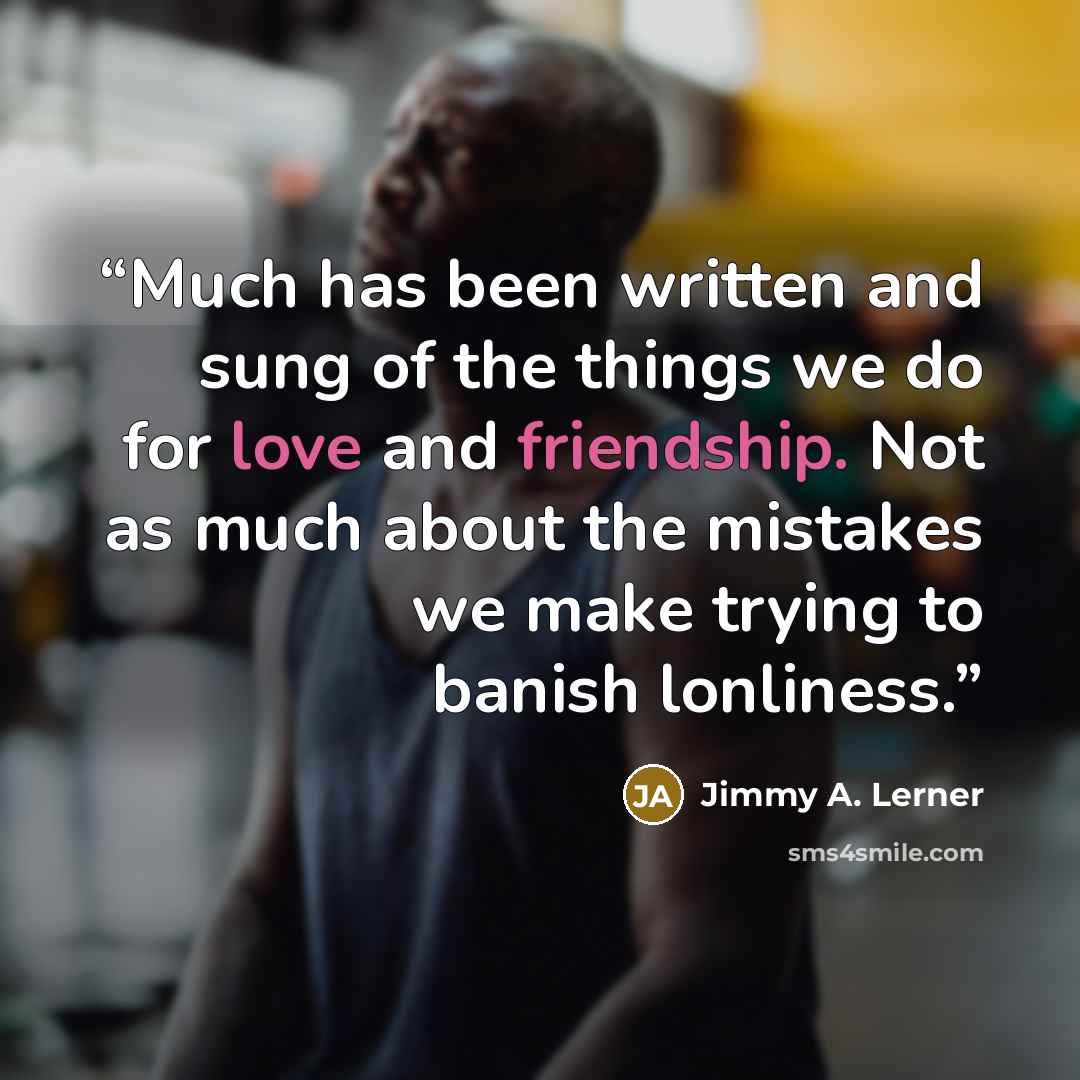 “Much has been written and sung of the things we do for love and friendship. Not as much about the mistakes we make trying to banish lonliness.” quote by Jimmy A. Lerner