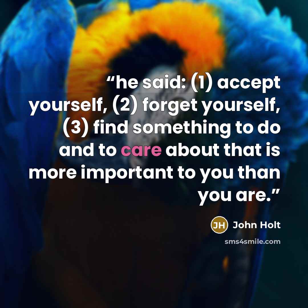 “he said: (1) accept yourself, (2) forget yourself, (3) find something to do and to care about that is more important to you than you are.” quote by John Holt