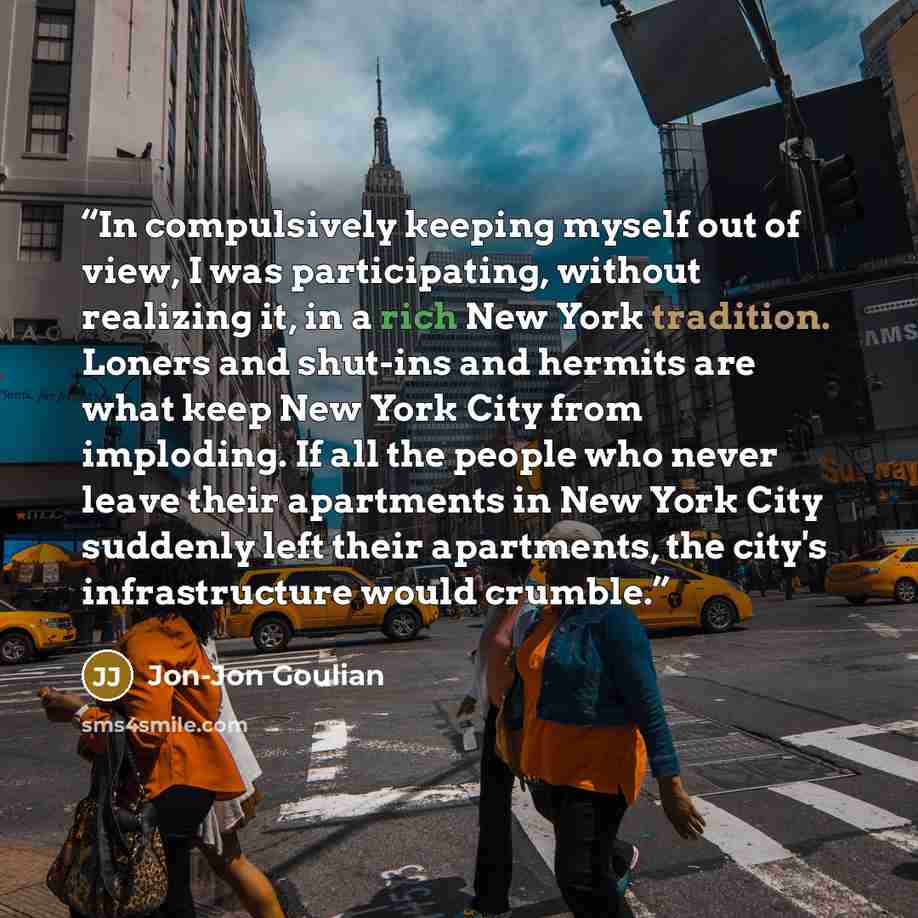 “In compulsively keeping myself out of view, I was participating, without realizing it, in a rich New York tradition. Loners and shut-ins and hermits are what keep New York City from imploding. If all the people who never leave their apartments in New York City suddenly left their apartments, the…” quote by Jon-Jon Goulian