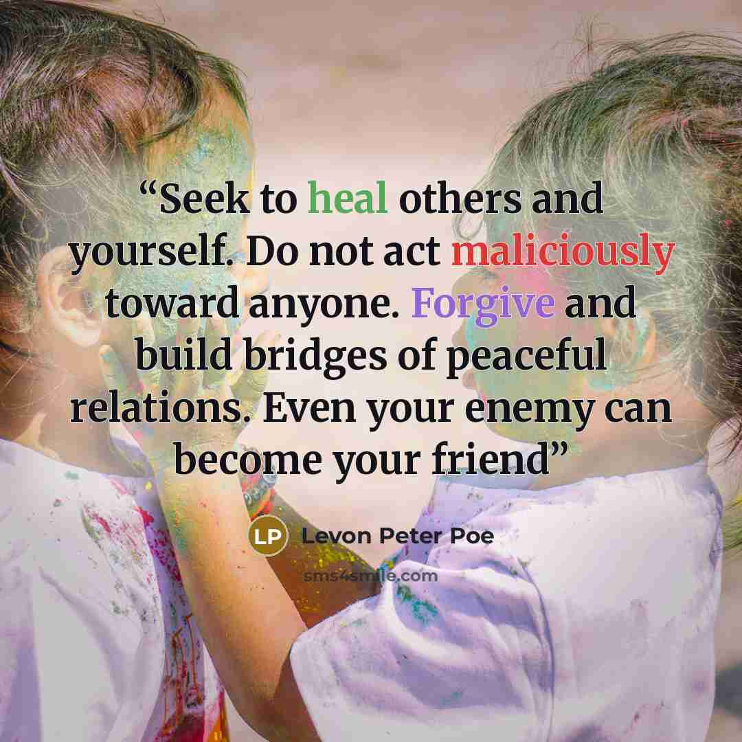 “Seek to heal others and yourself. Do not act maliciously toward anyone. Forgive and build bridges of peaceful relations. Even your enemy can become your friend” quote by Levon Peter Poe