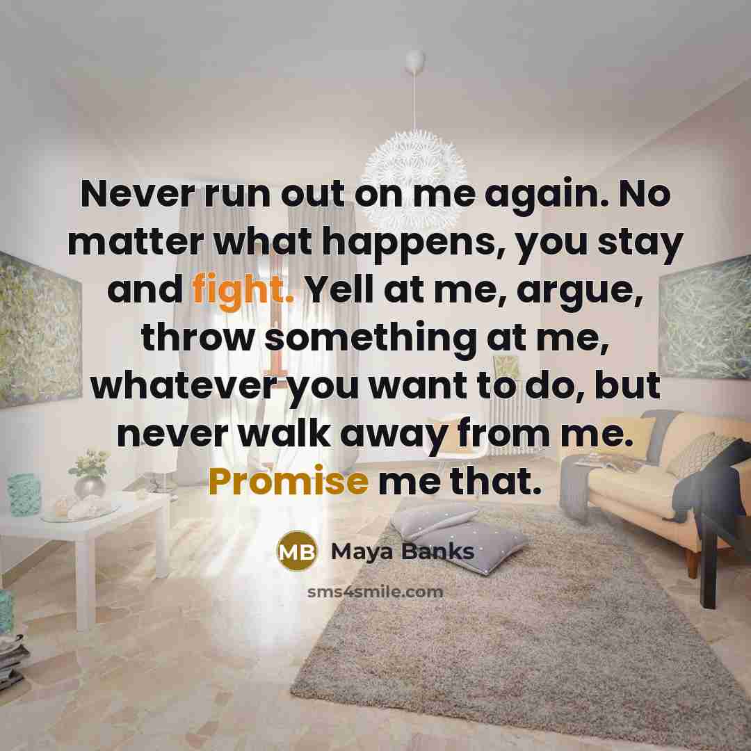 “Never run out on me again. No matter what happens, you stay and fight. Yell at me, argue, throw something at me, whatever you want to do, but never walk away from me. Promise me that.” quote by Maya Banks