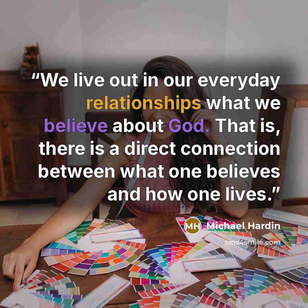“We live out in our everyday relationships what we believe about God. That is, there is a direct connection between what one believes and how one lives.” quote by Michael Hardin