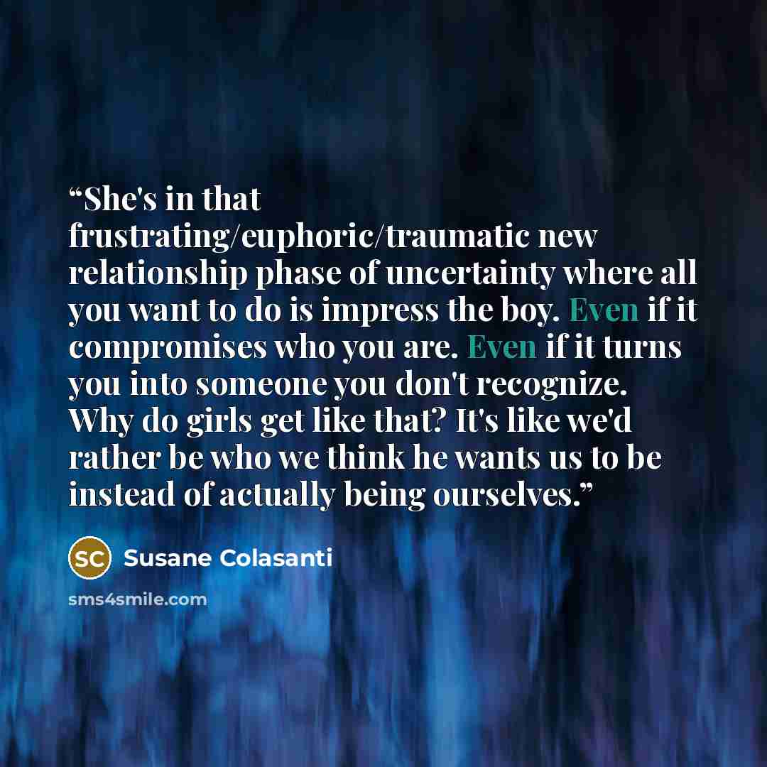 “She's in that frustrating/euphoric/traumatic new relationship phase of uncertainty where all you want to do is impress the boy. Even if it compromises who you are. Even if it turns you into someone you don't recognize. Why do girls get like that? It's like we'd rather be who we think he wants us…” quote by Susane Colasanti