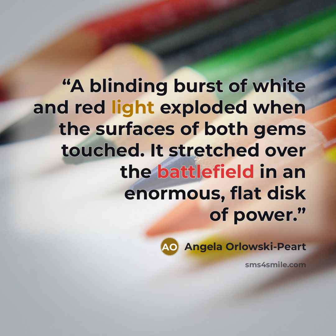 “A blinding burst of white and red light exploded when the surfaces of both gems touched. It stretched over the battlefield in an enormous, flat disk of power.” quote by Angela Orlowski-Peart