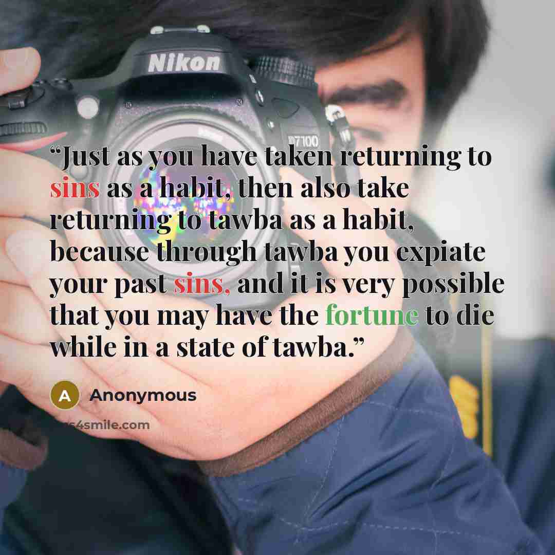“Just as you have taken returning to sins as a habit, then also take returning to tawba as a habit, because through tawba you expiate your past sins, and it is very possible that you may have the fortune to die while in a state of tawba.” quote by Anonymous