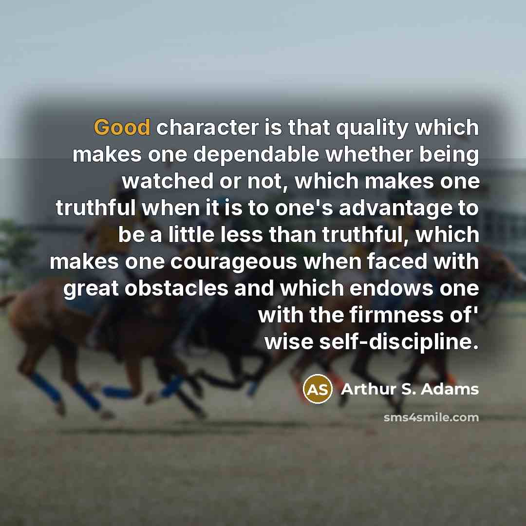 “Good character is that quality which makes one dependable whether being watched or not, which makes one truthful when it is to one's advantage to be a little less than truthful, which makes one courageous when faced with great obstacles and which endows one with the firmness of' wise…” quote by Arthur S. Adams