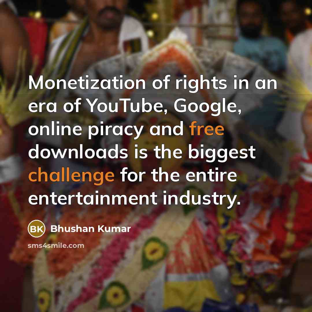 “Monetization of rights in an era of YouTube, Google, online piracy and free downloads is the biggest challenge for the entire entertainment industry.” quote by Bhushan Kumar