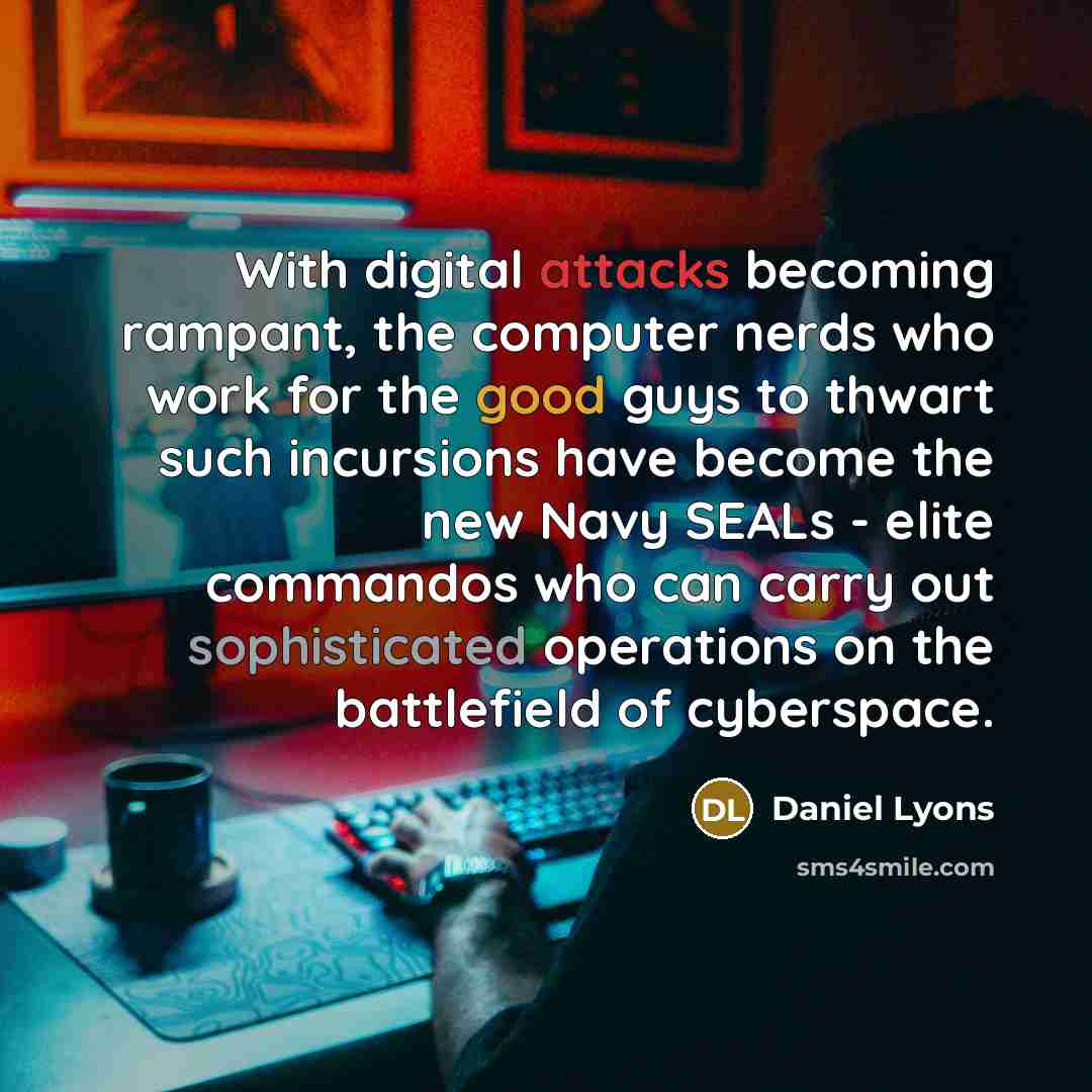 “With digital attacks becoming rampant, the computer nerds who work for the good guys to thwart such incursions have become the new Navy SEALs - elite commandos who can carry out sophisticated operations on the battlefield of cyberspace.” quote by Daniel Lyons