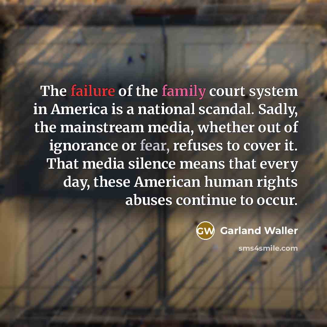 “The failure of the family court system in America is a national scandal. Sadly, the mainstream media, whether out of ignorance or fear, refuses to cover it. That media silence means that every day, these American human rights abuses continue to occur.” quote by Garland Waller