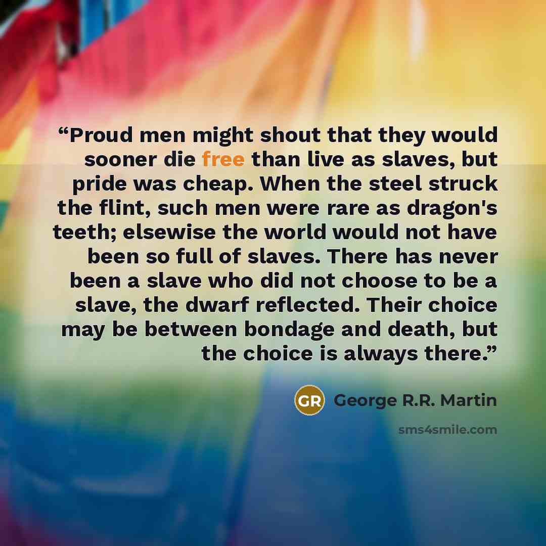 “Proud men might shout that they would sooner die free than live as slaves, but pride was cheap. When the steel struck the flint, such men were rare as dragon's teeth; elsewise the world would not have been so full of slaves. There has never been a slave who did not choose to be a slave, the dwarf…” quote by George R.R. Martin