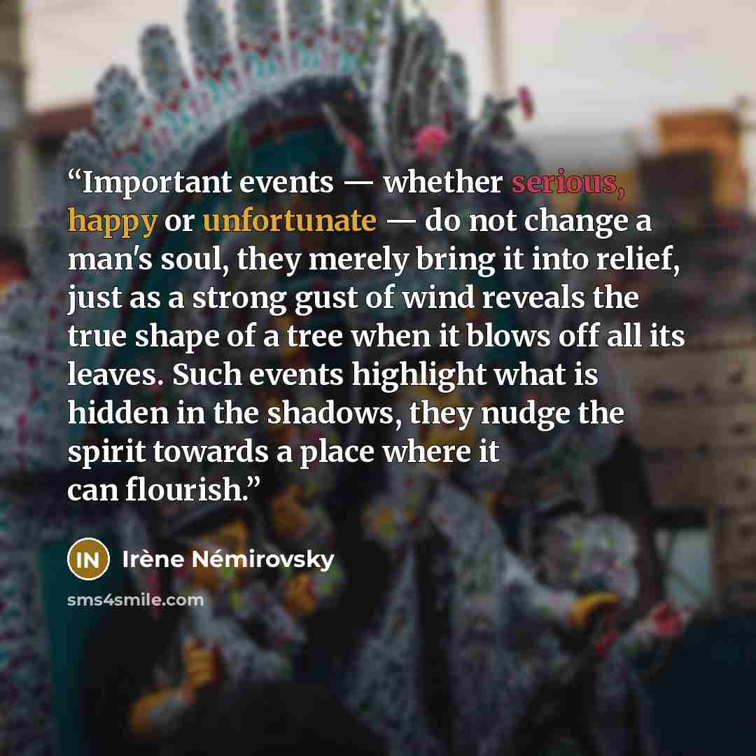 “Important events — whether serious, happy or unfortunate — do not change a man's soul, they merely bring it into relief, just as a strong gust of wind reveals the true shape of a tree when it blows off all its leaves. Such events highlight what is hidden in the shadows, they nudge the spirit…” quote by Irene Nemirovsky