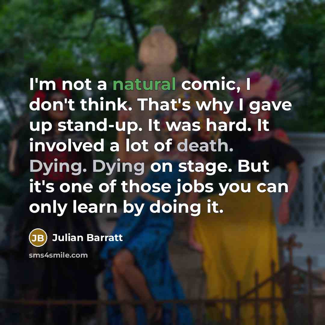 “I'm not a natural comic, I don't think. That's why I gave up stand-up. It was hard. It involved a lot of death. Dying. Dying on stage. But it's one of those jobs you can only learn by doing it.” quote by Julian Barratt