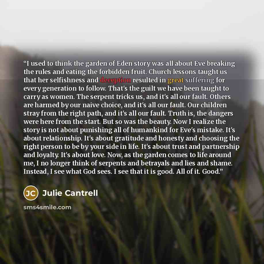 “I used to think the garden of Eden story was all about Eve breaking the rules and eating the forbidden fruit. Church lessons taught us that her selfishness and deception resulted in great suffering for every generation to follow. That's the guilt we have been taught to carry as women. The serpent…” quote by Julie Cantrell