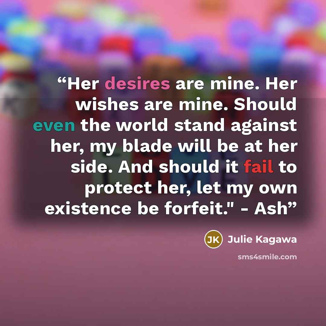 “Her desires are mine. Her wishes are mine. Should even the world stand against her, my blade will be at her side. And should it fail to protect her, let my own existence be forfeit." - Ash” quote by Julie Kagawa