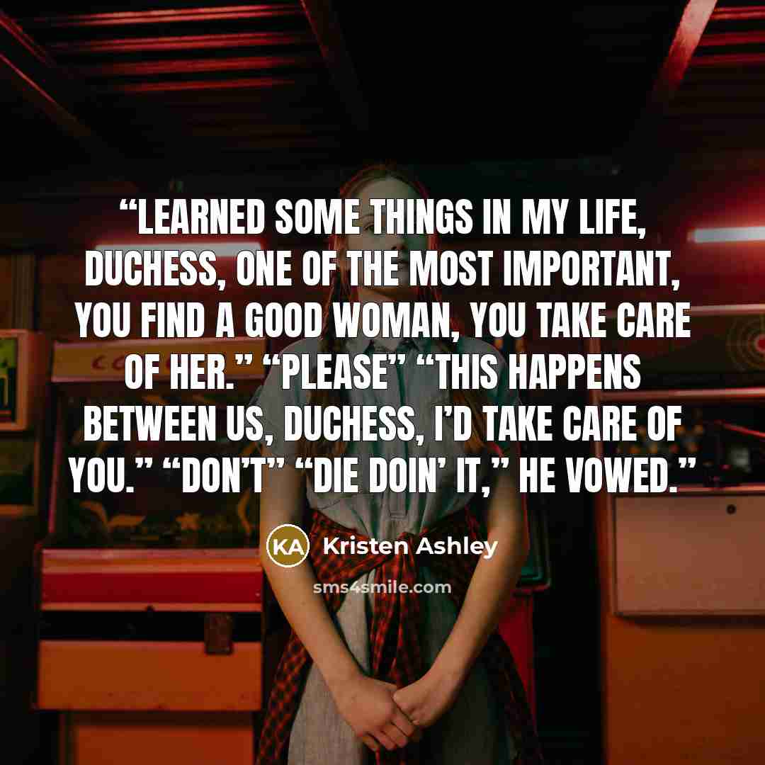 “Learned some things in my life, Duchess, one of the most important, you find a good woman, you take care of her.” “Please” “This happens between us, Duchess, I’d take care of you.” “Don’t” “Die doin’ it,” he vowed.” quote by Kristen Ashley