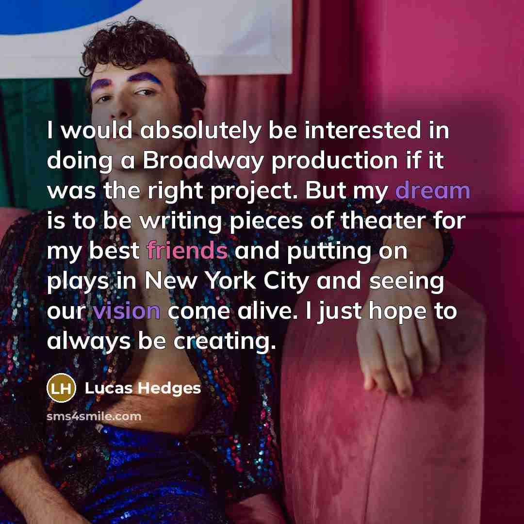 “I would absolutely be interested in doing a Broadway production if it was the right project. But my dream is to be writing pieces of theater for my best friends and putting on plays in New York City and seeing our vision come alive. I just hope to always be creating.” quote by Lucas Hedges