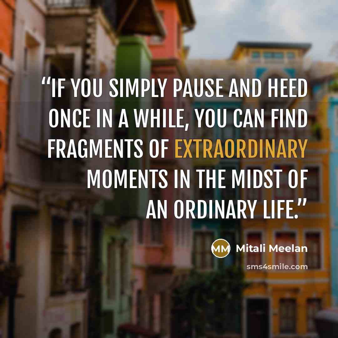 “If you simply pause and heed once in a while, you can find fragments of extraordinary moments in the midst of an ordinary life.” quote by Mitali Meelan