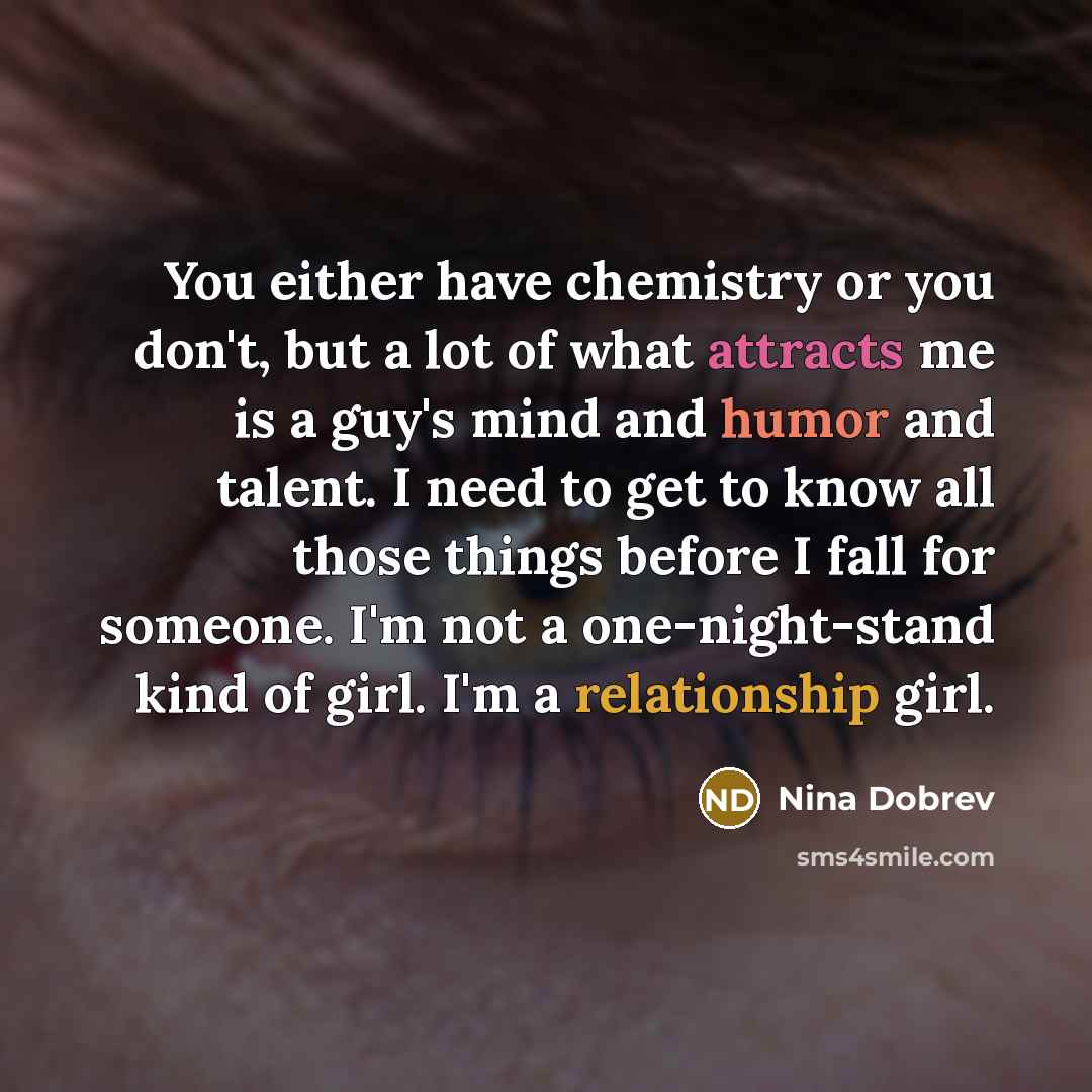 “You either have chemistry or you don't, but a lot of what attracts me is a guy's mind and humor and talent. I need to get to know all those things before I fall for someone. I'm not a one-night-stand kind of girl. I'm a relationship girl.” quote by Nina Dobrev
