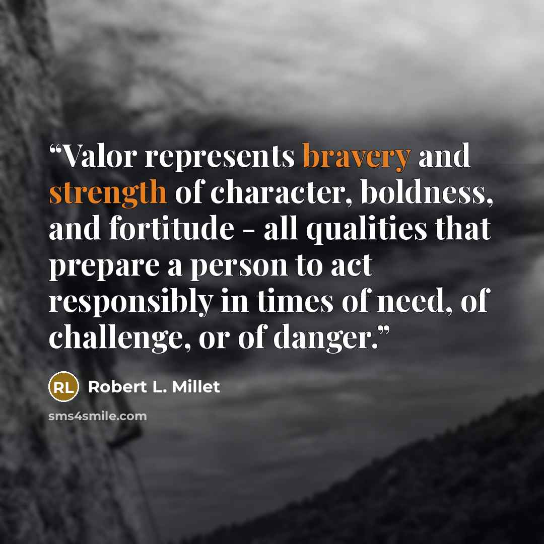“Valor represents bravery and strength of character, boldness, and fortitude - all qualities that prepare a person to act responsibly in times of need, of challenge, or of danger.” quote by Robert L. Millet