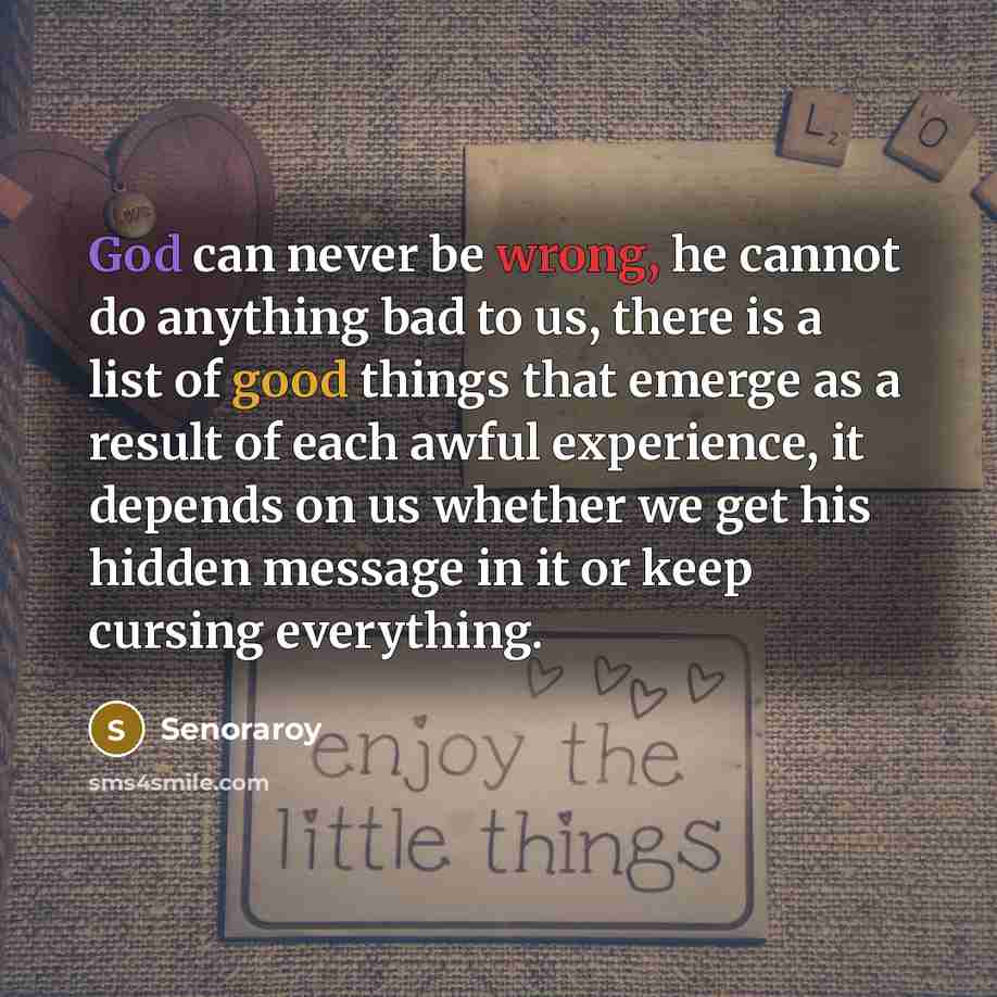 “God can never be wrong, he cannot do anything bad to us, there is a list of good things that emerge as a result of each awful experience, it depends on us whether we get his hidden message in it or keep cursing everything.” quote by Senoraroy