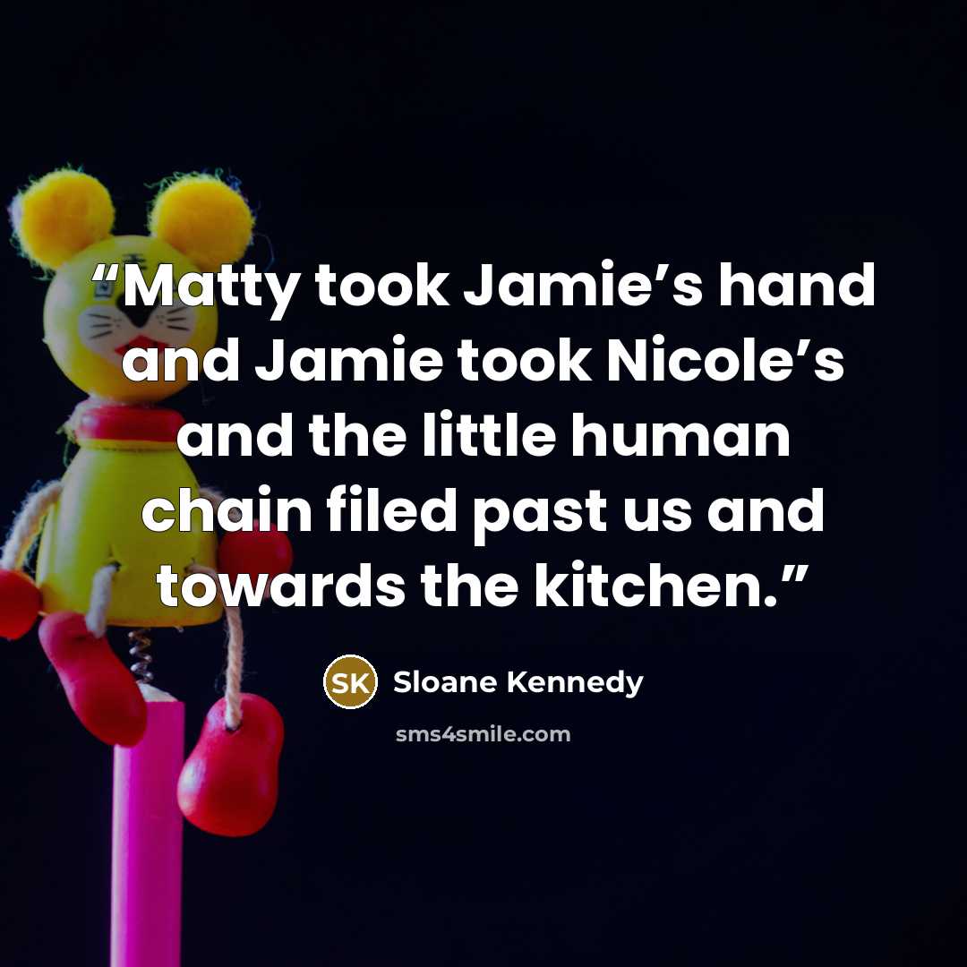 “Matty took Jamie’s hand and Jamie took Nicole’s and the little human chain filed past us and towards the kitchen.” quote by Sloane Kennedy