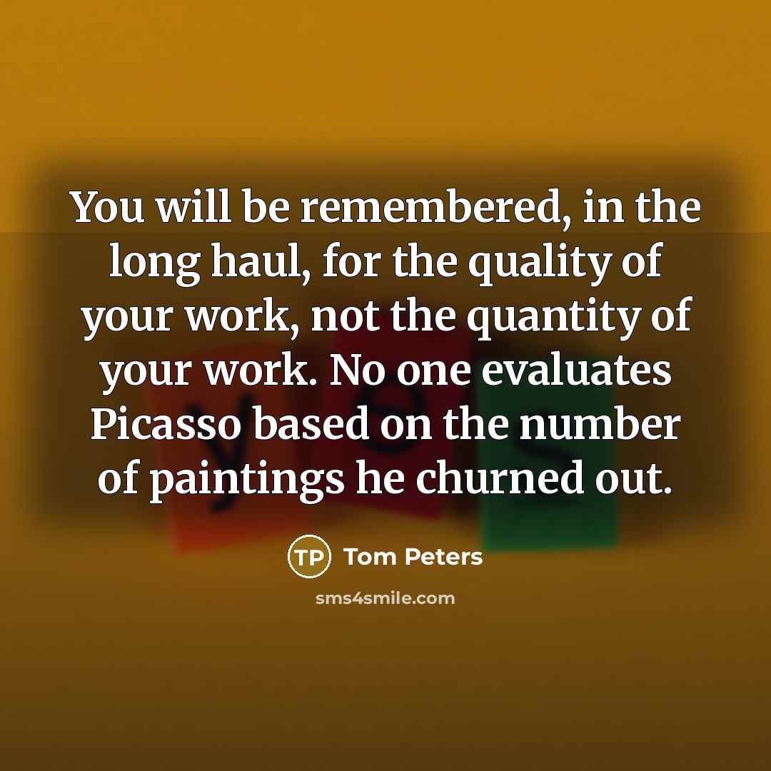 “You will be remembered, in the long haul, for the quality of your work, not the quantity of your work. No one evaluates Picasso based on the number of paintings he churned out.” quote by Tom Peters