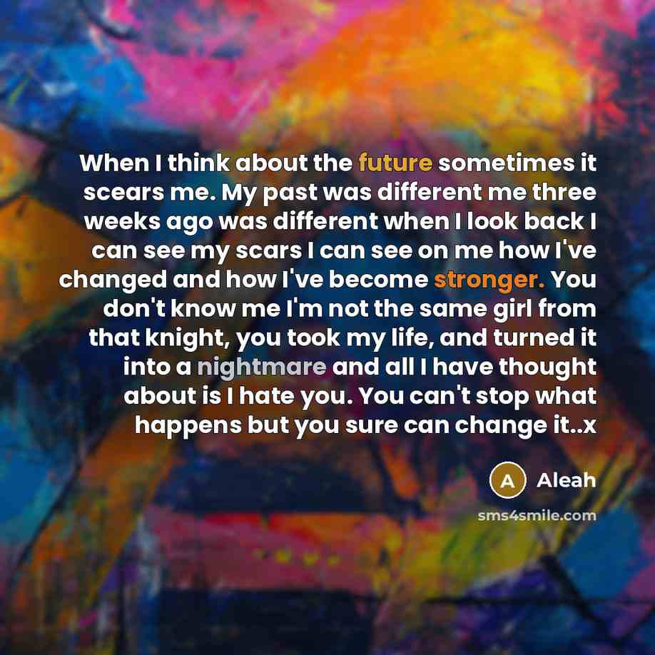 “When I think about the future sometimes it scears me. My past was different me three weeks ago was different when I look back I can see my scars I can see on me how I've changed and how I've become stronger. You don't know me I'm not the same girl from that knight, you took my life, and turned it…” quote by Aleah