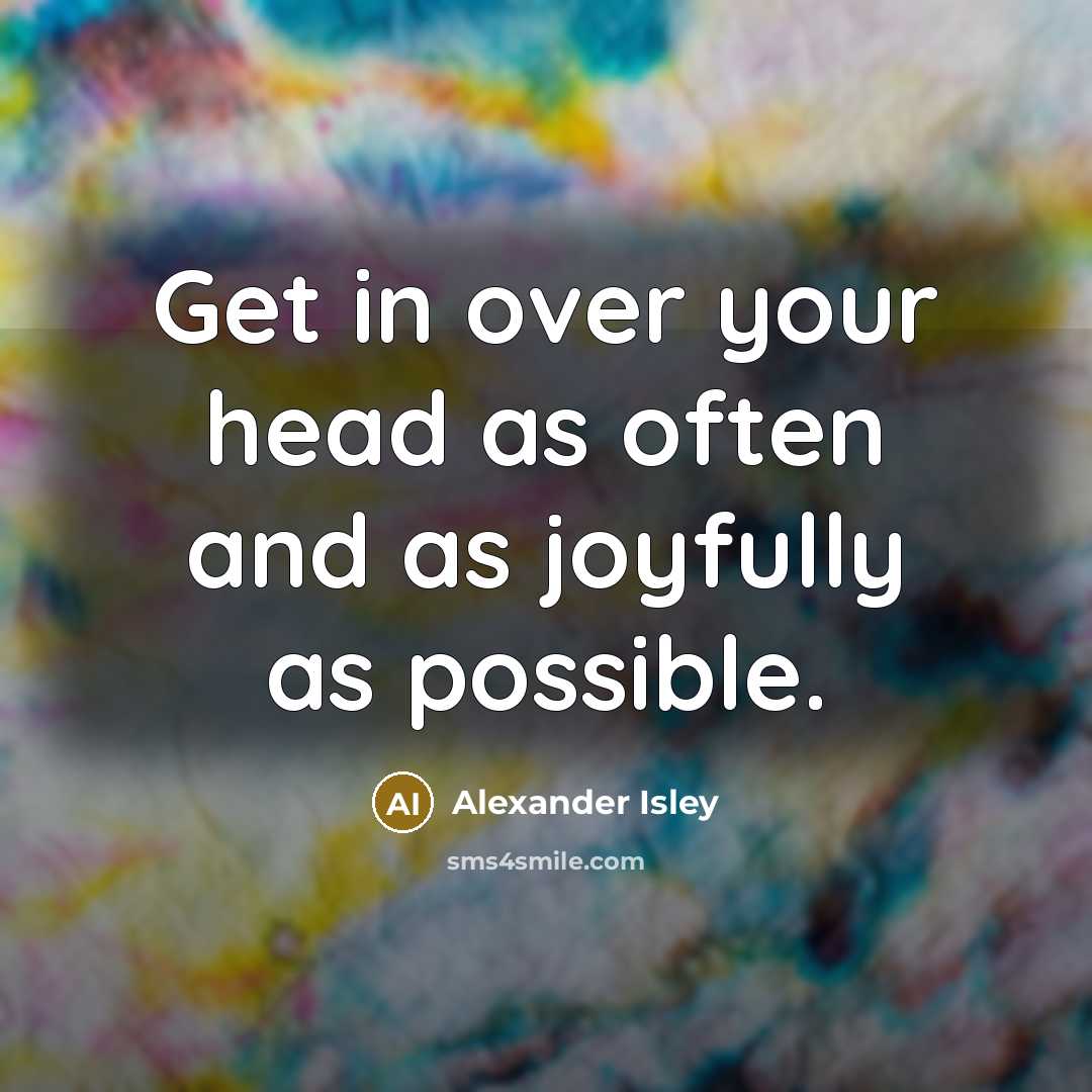 “Get in over your head as often and as joyfully…” quote by Alexander Isley