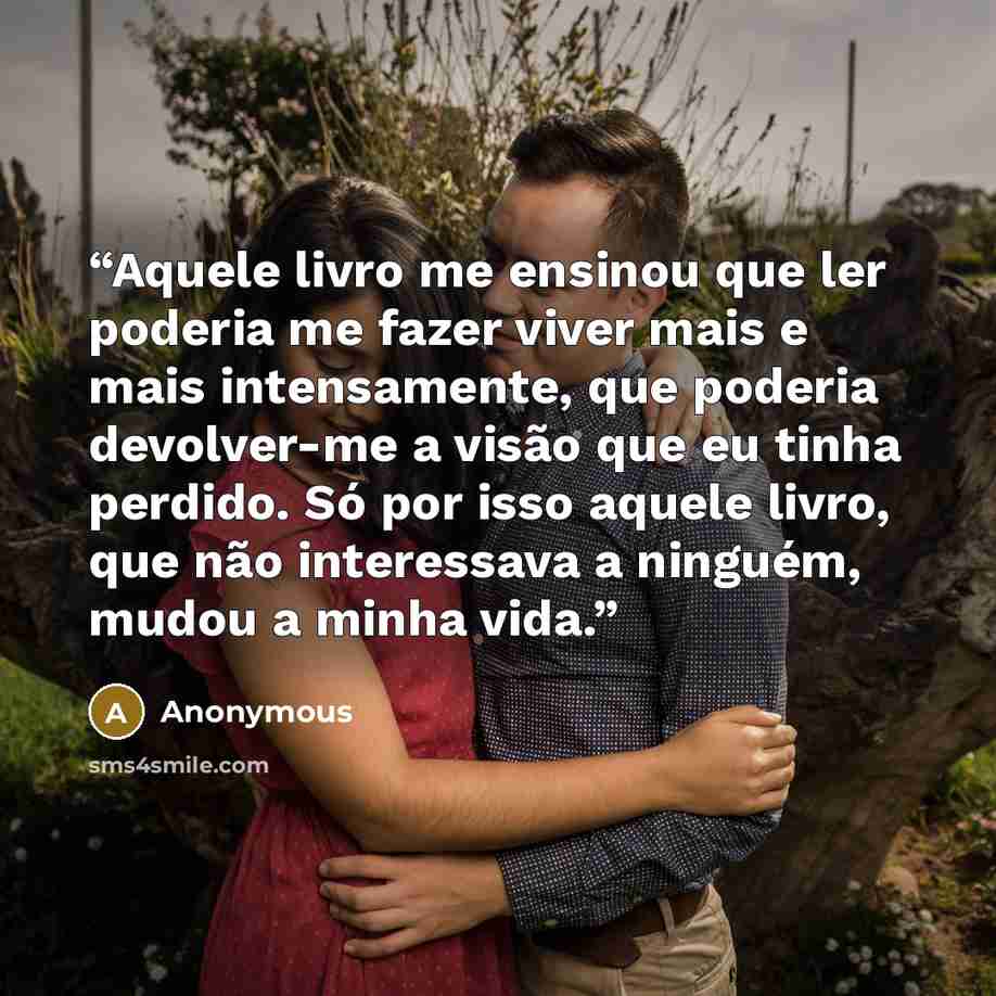 “Aquele livro me ensinou que ler poderia me fazer viver mais e mais intensamente, que poderia devolver-me a visão que eu tinha perdido. Só por isso aquele livro, que não interessava a ninguém, mudou a minha vida.” quote by Anonymous