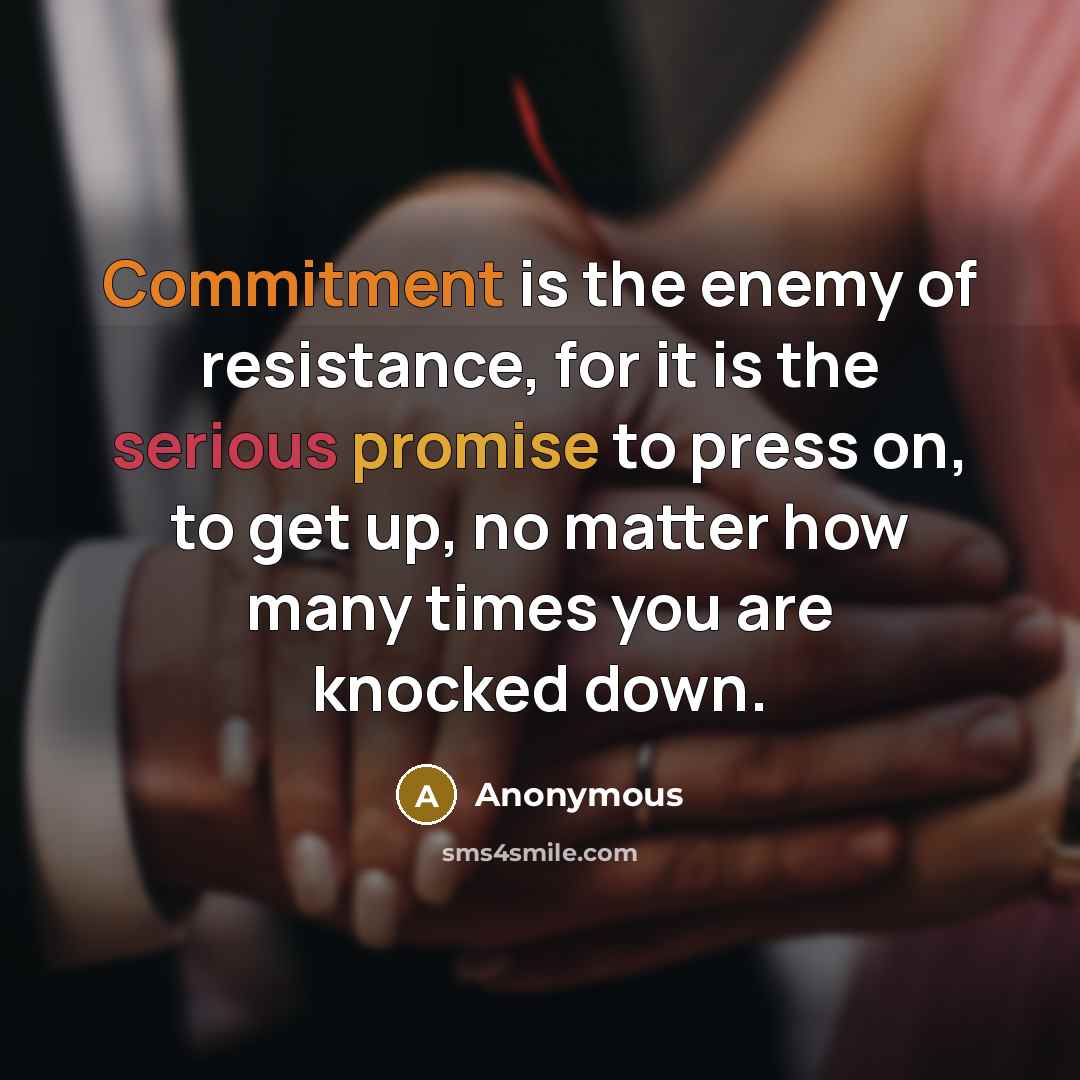 “Commitment is the enemy of resistance, for it is the serious promise to press on, to get up, no matter how many times you are knocked down.” quote by Anonymous