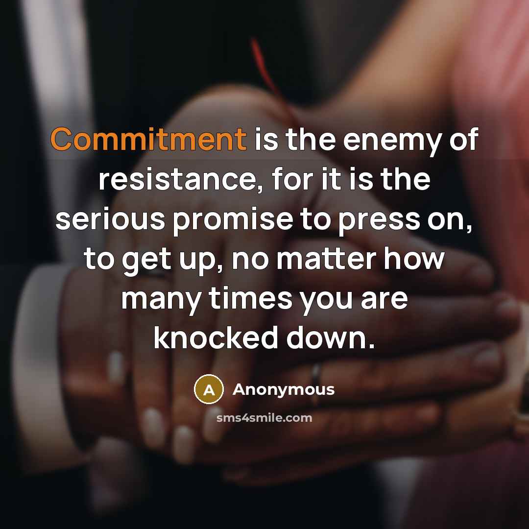 “Commitment is the enemy of resistance, for it is the serious promise to press on, to get up, no matter how many times you are knocked down.” quote by Anonymous