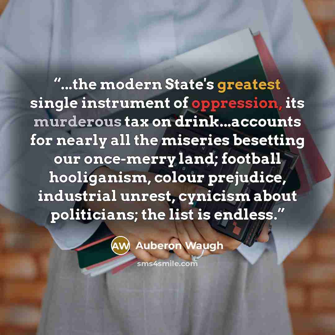 “...the modern State's greatest single instrument of oppression, its murderous tax on drink...accounts for nearly all the miseries besetting our once-merry land; football hooliganism, colour prejudice, industrial unrest, cynicism about politicians; the list is endless.” quote by Auberon Waugh