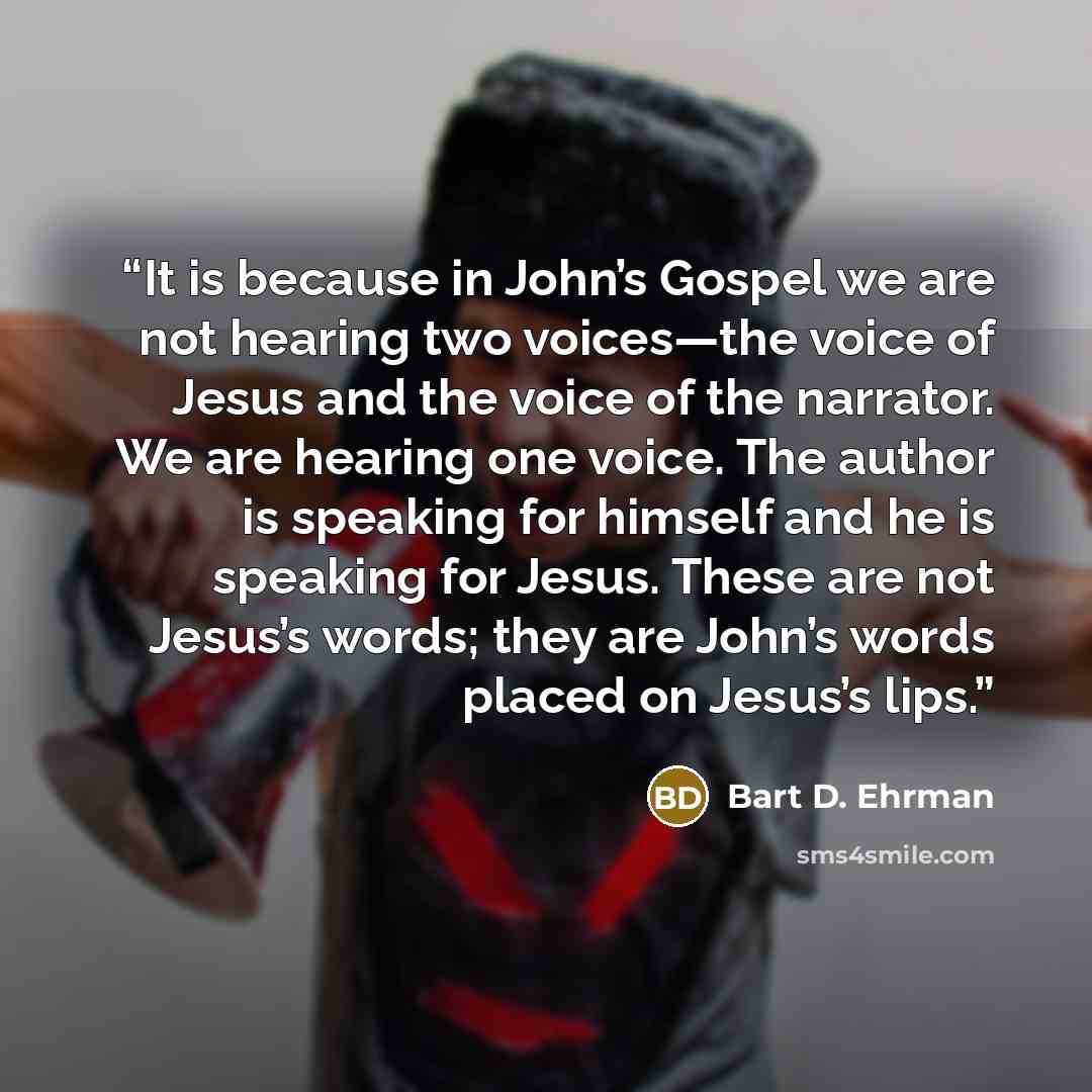 “It is because in John’s Gospel we are not hearing two voices—the voice of Jesus and the voice of the narrator. We are hearing one voice. The author is speaking for himself and he is speaking for Jesus. These are not Jesus’s words; they are John’s words placed on Jesus’s lips.” quote by Bart D. Ehrman