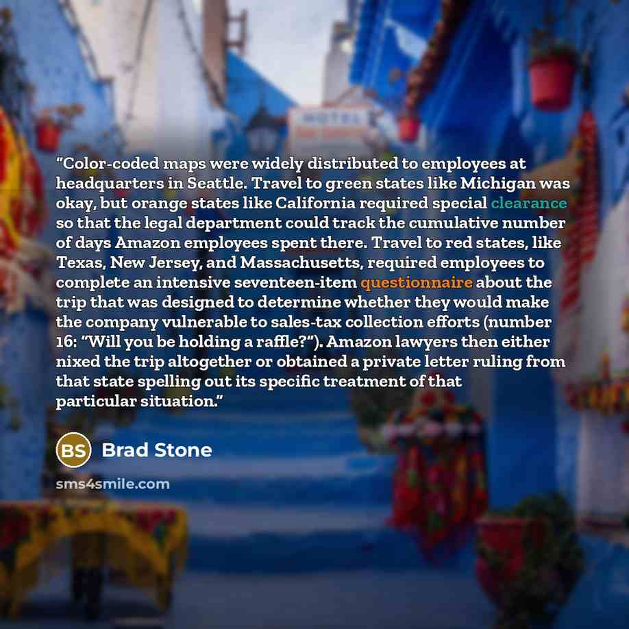 “Color-coded maps were widely distributed to employees at headquarters in Seattle. Travel to green states like Michigan was okay, but orange states like California required special clearance so that the legal department could track the cumulative number of days Amazon employees spent there. Travel…” quote by Brad Stone
