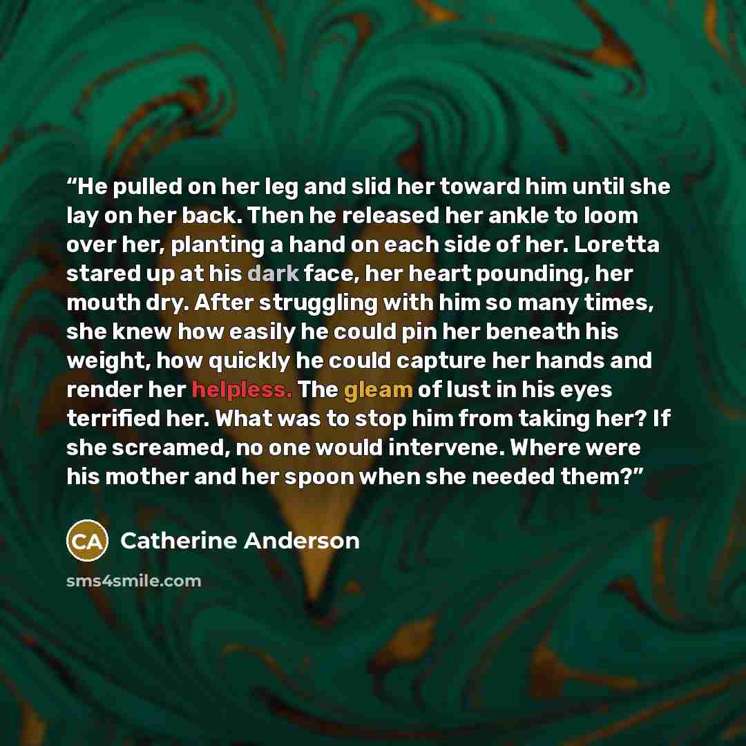 “He pulled on her leg and slid her toward him until she lay on her back. Then he released her ankle to loom over her, planting a hand on each side of her. Loretta stared up at his dark face, her heart pounding, her mouth dry. After struggling with him so many times, she knew how easily he could pin…” quote by Catherine Anderson
