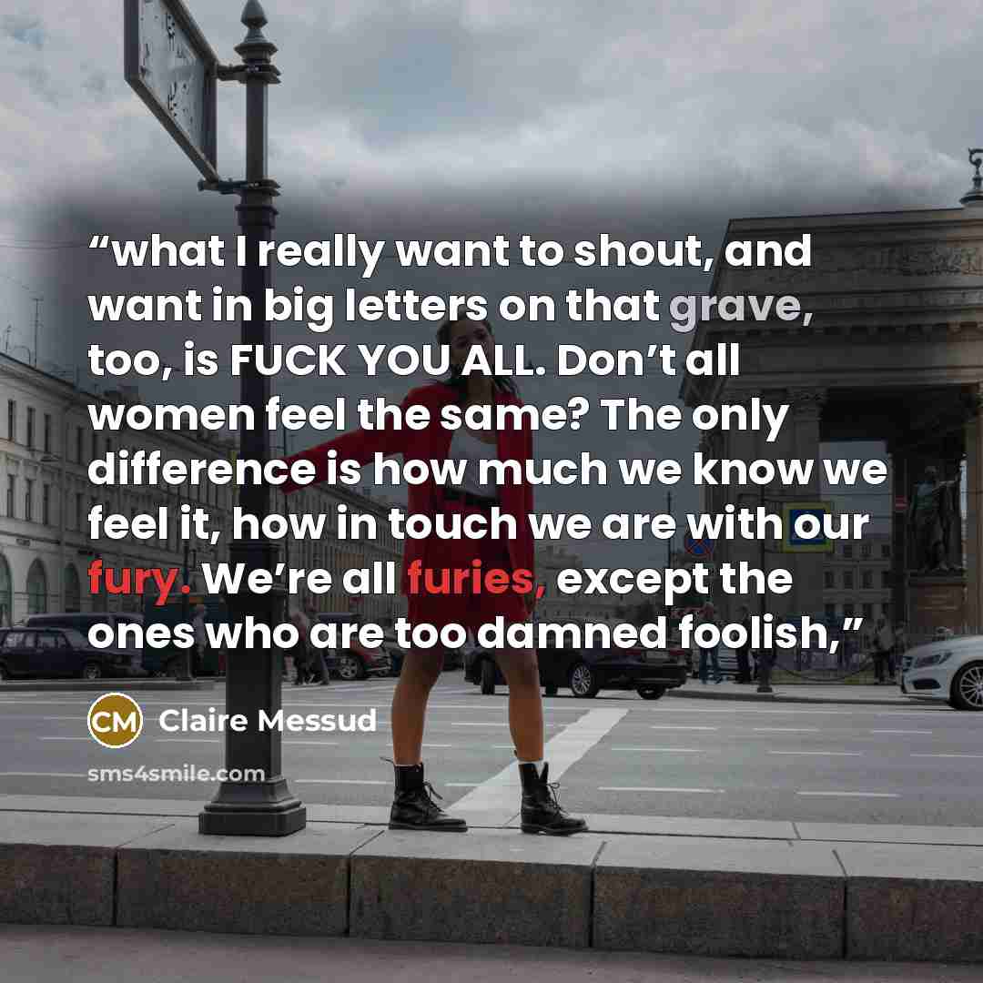 “what I really want to shout, and want in big letters on that grave, too, is FUCK YOU ALL. Don’t all women feel the same? The only difference is how much we know we feel it, how in touch we are with our fury. We’re all furies, except the ones who are too damned foolish,” quote by Claire Messud