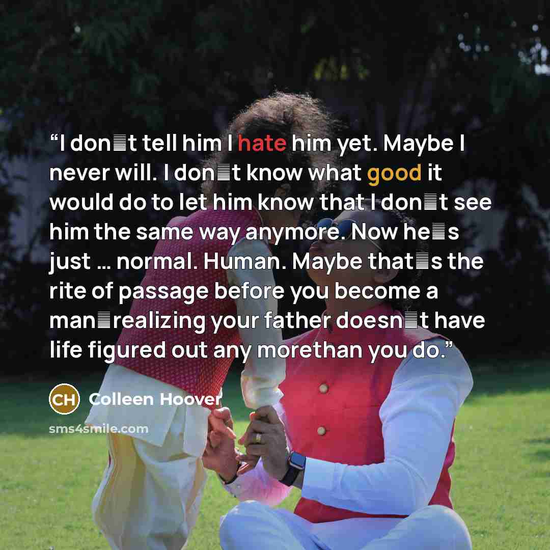 “I dont tell him I hate him yet. Maybe I never will. I dont know what good it would do to let him know that I dont see him the same way anymore. Now hes just … normal. Human. Maybe thats the rite of passage before you become a manrealizing your father doesnt have life figured out any…” quote by Colleen Hoover