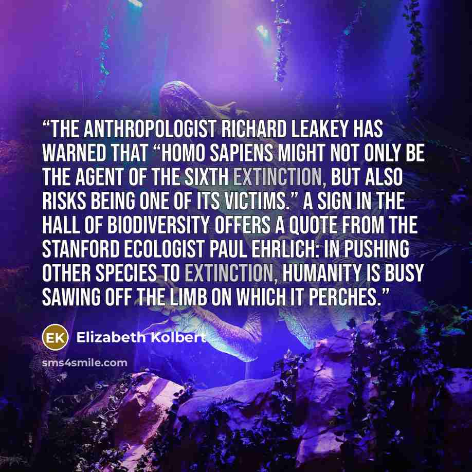 “The anthropologist Richard Leakey has warned that “Homo sapiens might not only be the agent of the sixth extinction, but also risks being one of its victims.” A sign in the Hall of Biodiversity offers a quote from the Stanford ecologist Paul Ehrlich: IN PUSHING OTHER SPECIES TO EXTINCTION…” quote by Elizabeth Kolbert