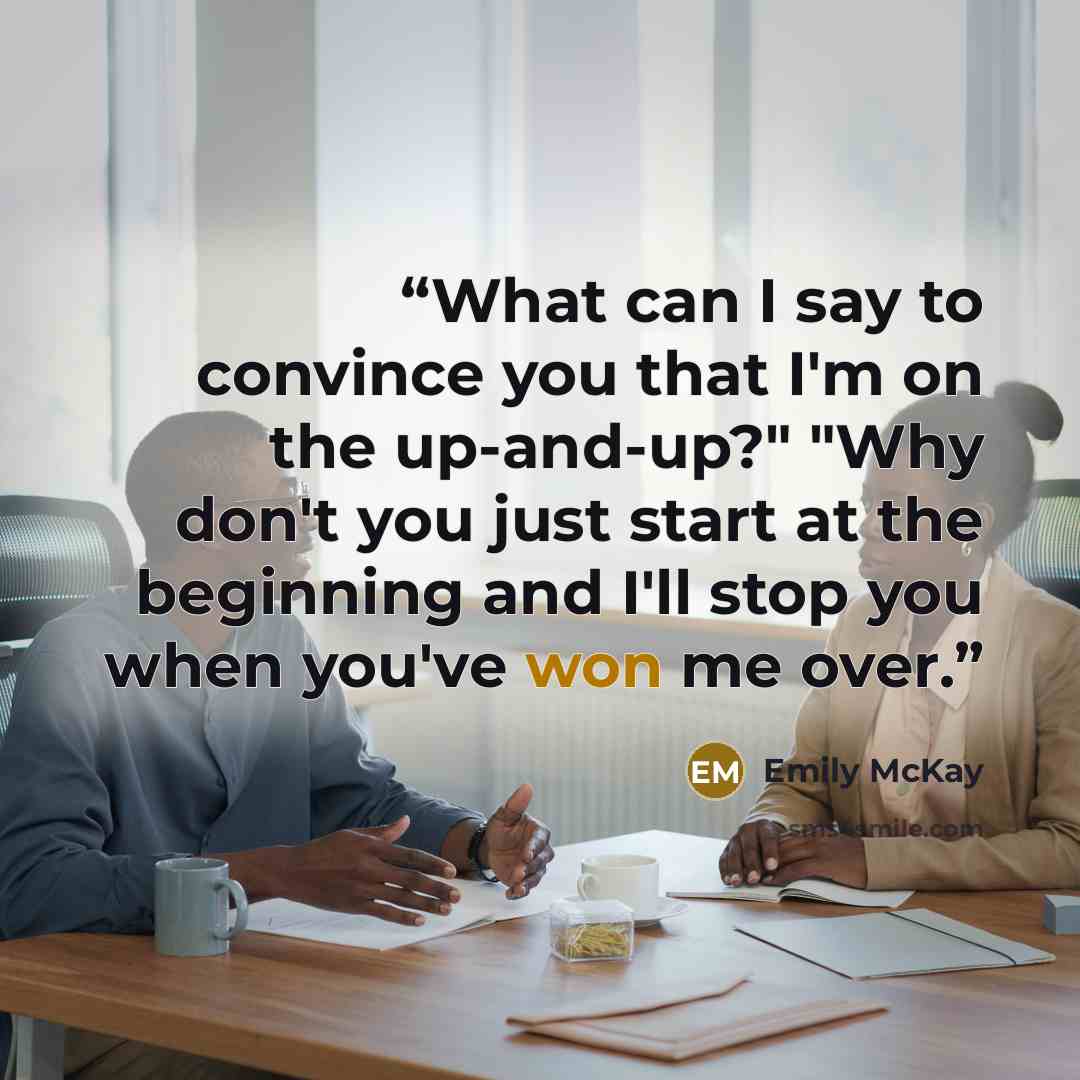 “What can I say to convince you that I'm on the up-and-up?" "Why don't you just start at the beginning and I'll stop you when you've won me over.” quote by Emily McKay