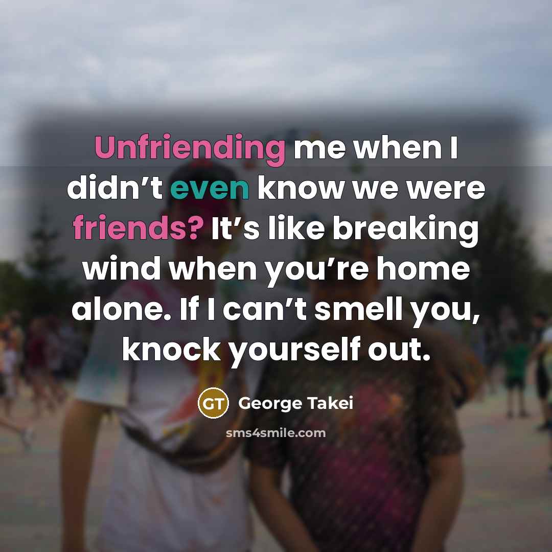 “Unfriending me when I didn’t even know we were friends? It’s like breaking wind when you’re home alone. If I can’t smell you, knock yourself out.” quote by George Takei