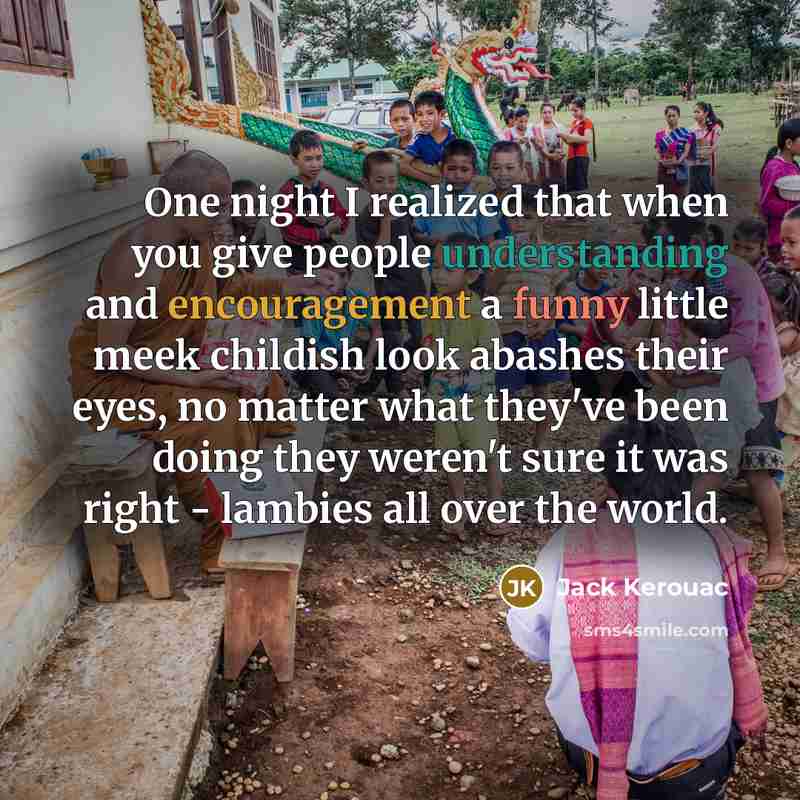 “One night I realized that when you give people understanding and encouragement a funny little meek childish look abashes their eyes, no matter what they've been doing they weren't sure it was right - lambies all over the world.” quote by Jack Kerouac